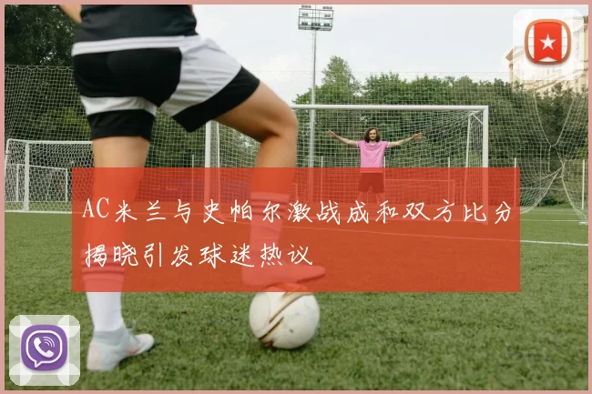 AC米兰与史帕尔激战成和双方比分揭晓引发球迷热议
