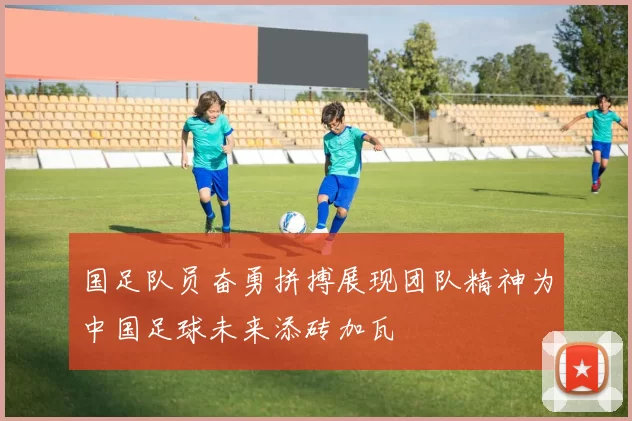 国足队员奋勇拼搏展现团队精神为中国足球未来添砖加瓦