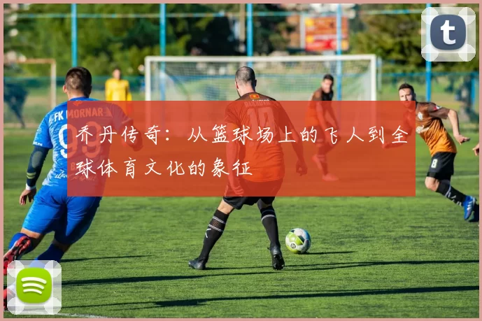 乔丹传奇：从篮球场上的飞人到全球体育文化的象征