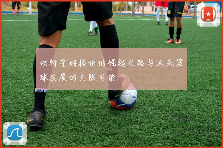 切特霍姆格伦的崛起之路与未来篮球发展的无限可能