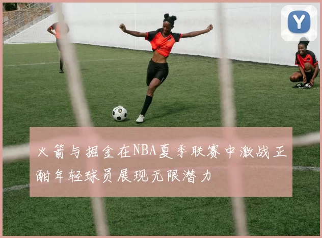 火箭与掘金在NBA夏季联赛中激战正酣年轻球员展现无限潜力