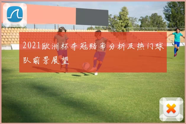 2021欧洲杯夺冠赔率分析及热门球队前景展望