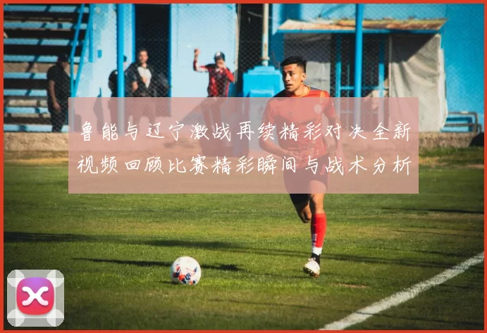 鲁能与辽宁激战再续精彩对决全新视频回顾比赛精彩瞬间与战术分析