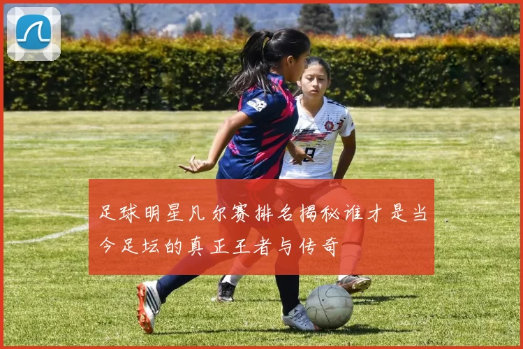 足球明星凡尔赛排名揭秘谁才是当今足坛的真正王者与传奇