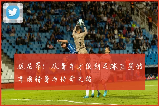 迈尼昂：从青年才俊到足球巨星的华丽转身与传奇之路