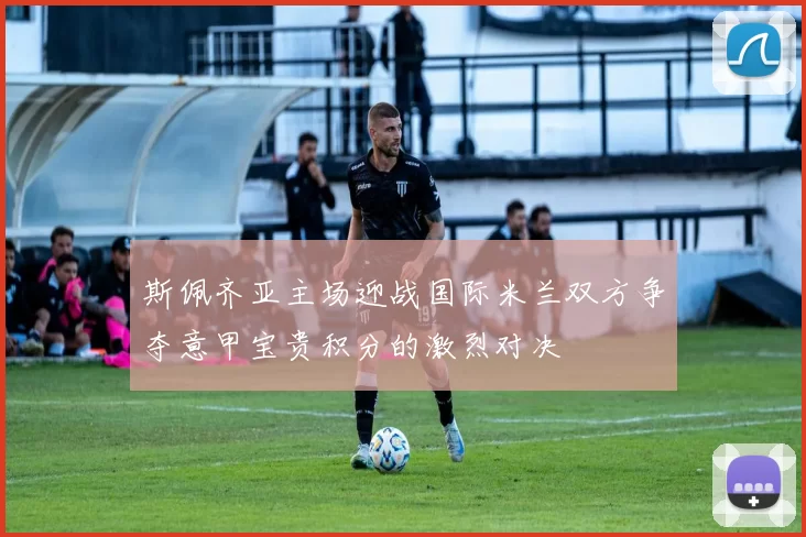 斯佩齐亚主场迎战国际米兰双方争夺意甲宝贵积分的激烈对决