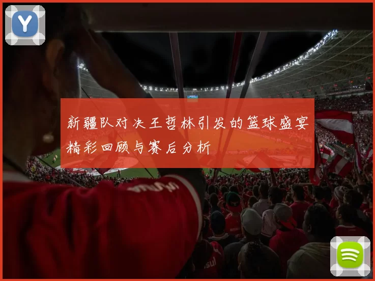 新疆队对决王哲林引发的篮球盛宴精彩回顾与赛后分析