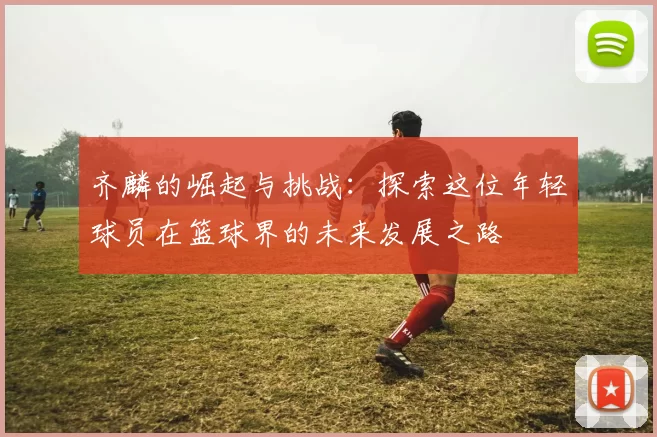 齐麟的崛起与挑战：探索这位年轻球员在篮球界的未来发展之路