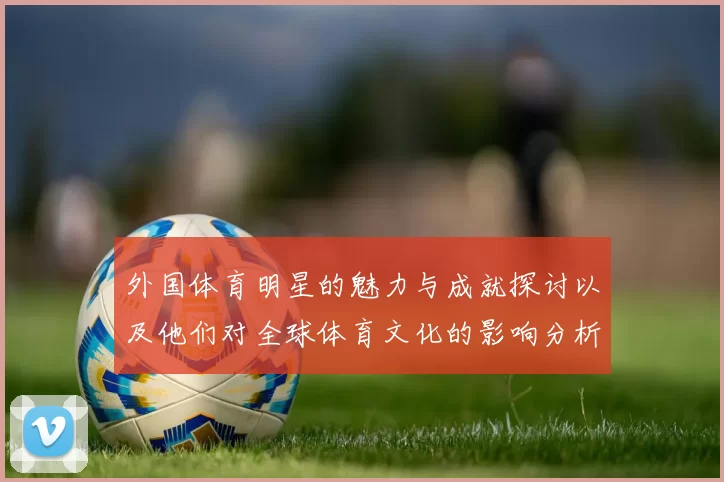 外国体育明星的魅力与成就探讨以及他们对全球体育文化的影响分析